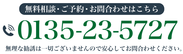 無料相談・ご予約・お問合わせはこちら 0135-23-5727 無理な勧誘は一切ございませんので安心してお問合わせください。